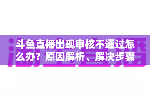 斗鱼直播出现审核不通过怎么办?原因解析、解决步骤与预防指南一网打尽 斗鱼直播出现审核不通过怎么办?原因解析、解决步骤与预防指南一网打尽