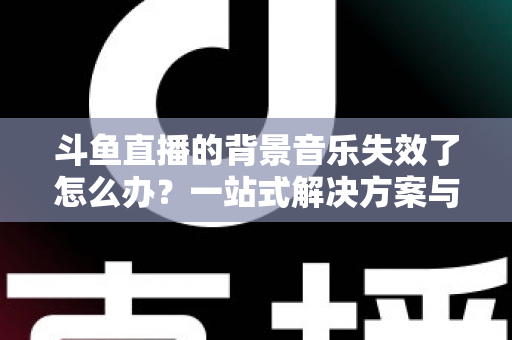 斗鱼直播的背景音乐失效了怎么办？一站式解决方案与直播音频优化全攻略