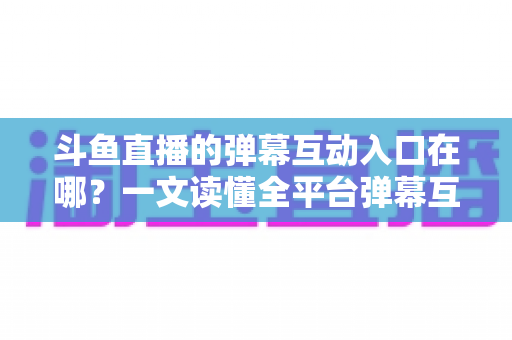 斗鱼直播的弹幕互动入口在哪？一文读懂全平台弹幕互动查找方法与使用技巧