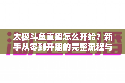 太极斗鱼直播怎么开始?新手从零到开播的完整流程与实用技巧全解析 太极斗鱼直播怎么开始?新手从零到开播的完整流程与实用技巧全解析