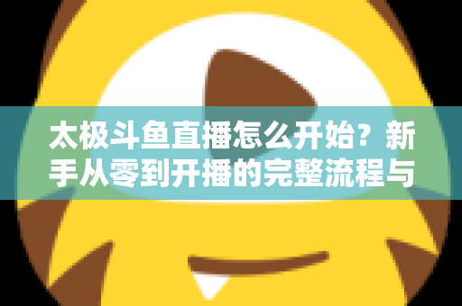 太极斗鱼直播怎么开始?新手从零到开播的完整流程与实用技巧全解析 太极斗鱼直播怎么开始?新手从零到开播的完整流程与实用技巧全解析