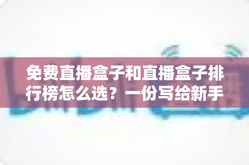 免费直播盒子和直播盒子排行榜怎么选?一份写给新手的完整避坑指南 免费直播盒子和直播盒子排行榜怎么选?一份写给新手的完整避坑指南