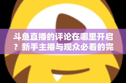 斗鱼直播的评论在哪里开启？新手主播与观众必看的完整操作指南与互动技巧详解
