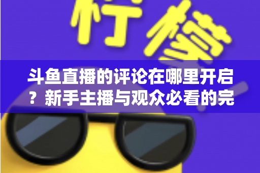 斗鱼直播的评论在哪里开启？新手主播与观众必看的完整操作指南与互动技巧详解