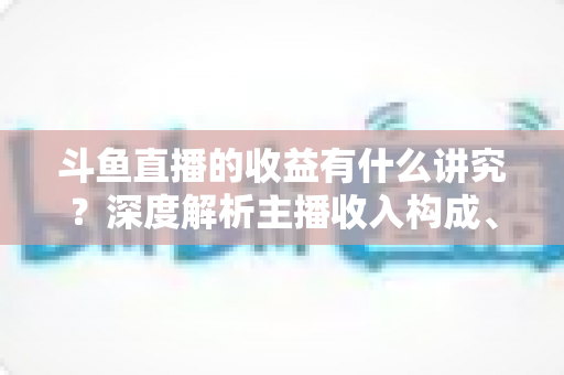 斗鱼直播的收益有什么讲究?深度解析主播收入构成、分成规则与提现要点 斗鱼直播的收益有什么讲究?深度解析主播收入构成、分成规则与提现要点