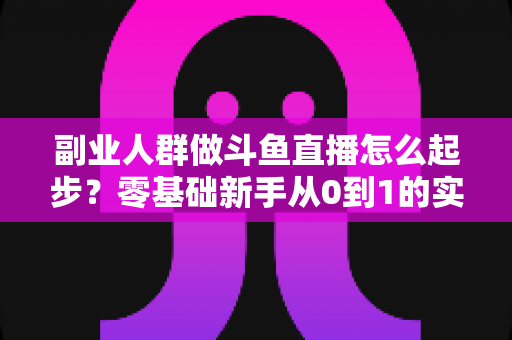 副业人群做斗鱼直播怎么起步?零基础新手从0到1的实战指南 副业人群做斗鱼直播怎么起步?零基础新手从0到1的实战指南