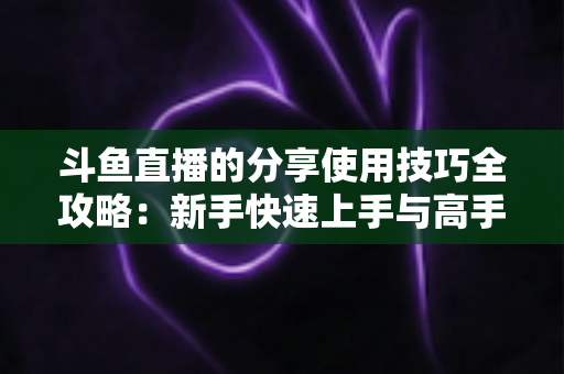 斗鱼直播的分享使用技巧全攻略：新手快速上手与高手进阶必备指南