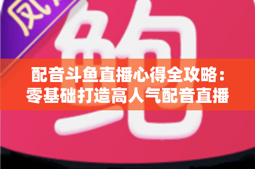 配音斗鱼直播心得全攻略：零基础打造高人气配音直播间的实战经验分享