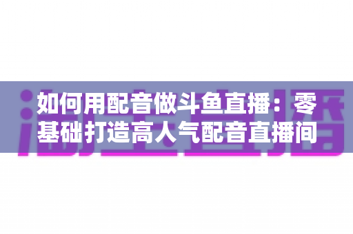 如何用配音做斗鱼直播:零基础打造高人气配音直播间的完整攻略 如何用配音做斗鱼直播:零基础打造高人气配音直播间的完整攻略