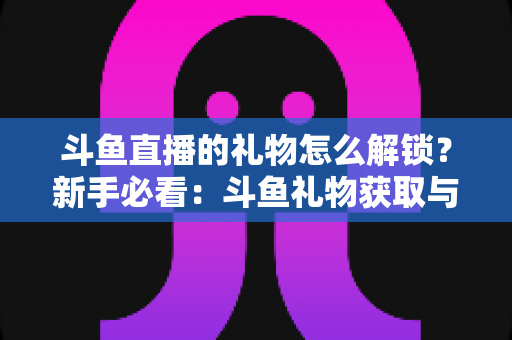 斗鱼直播的礼物怎么解锁?新手必看:斗鱼礼物获取与解锁全流程详解指南 斗鱼直播的礼物怎么解锁?新手必看:斗鱼礼物获取与解锁全流程详解指南