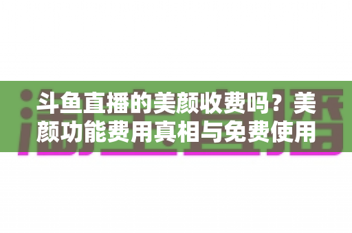 斗鱼直播的美颜收费吗?美颜功能费用真相与免费使用全攻略 斗鱼直播的美颜收费吗?美颜功能费用真相与免费使用全攻略