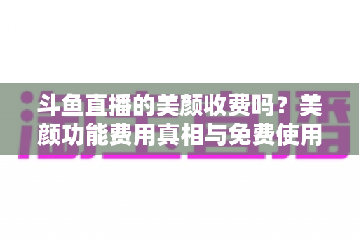 斗鱼直播的美颜收费吗?美颜功能费用真相与免费使用全攻略 斗鱼直播的美颜收费吗?美颜功能费用真相与免费使用全攻略