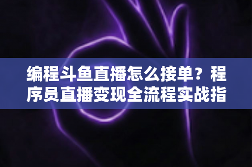 编程斗鱼直播怎么接单？程序员直播变现全流程实战指南，助你边直播边赚钱