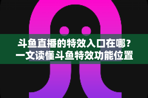 斗鱼直播的特效入口在哪?一文读懂斗鱼特效功能位置与开启方法的完整攻略 斗鱼直播的特效入口在哪?一文读懂斗鱼特效功能位置与开启方法的完整攻略