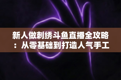 新人做刺绣斗鱼直播全攻略:从零基础到打造人气手工直播间的实用指南 新人做刺绣斗鱼直播全攻略:从零基础到打造人气手工直播间的实用指南