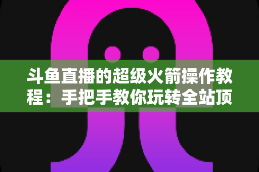 斗鱼直播的超级火箭操作教程:手把手教你玩转全站顶级礼物特效 斗鱼直播的超级火箭操作教程:手把手教你玩转全站顶级礼物特效