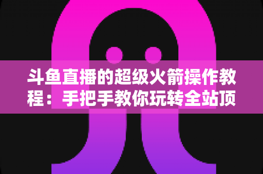 斗鱼直播的超级火箭操作教程:手把手教你玩转全站顶级礼物特效 斗鱼直播的超级火箭操作教程:手把手教你玩转全站顶级礼物特效