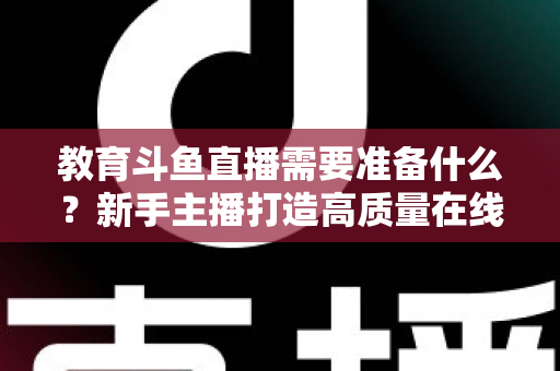 教育斗鱼直播需要准备什么?新手主播打造高质量在线课堂的全方位实战指南 教育斗鱼直播需要准备什么?新手主播打造高质量在线课堂的全方位实战指南