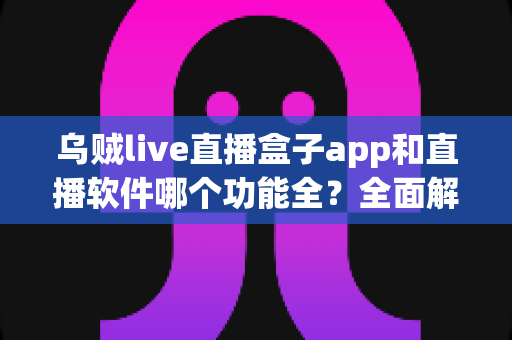 乌贼live直播盒子app和直播软件哪个功能全？全面解析两大观播工具，帮你找到功能最全的选择