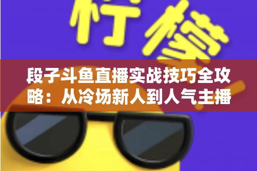 段子斗鱼直播实战技巧全攻略：从冷场新人到人气主播的进阶指南