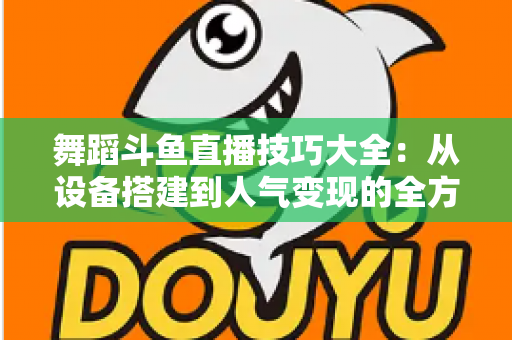 舞蹈斗鱼直播技巧大全：从设备搭建到人气变现的全方位实战指南