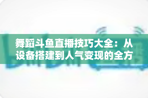 舞蹈斗鱼直播技巧大全：从设备搭建到人气变现的全方位实战指南