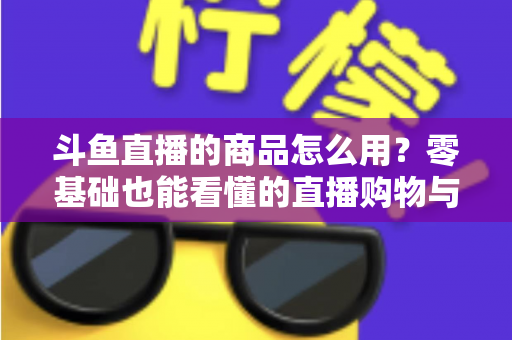 斗鱼直播的商品怎么用?零基础也能看懂的直播购物与带货全攻略 斗鱼直播的商品怎么用?零基础也能看懂的直播购物与带货全攻略