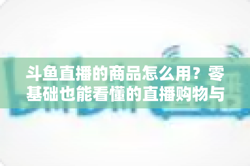 斗鱼直播的商品怎么用？零基础也能看懂的直播购物与带货全攻略