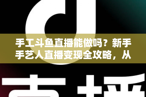 手工斗鱼直播能做吗？新手手艺人直播变现全攻略，从零开始打造人气手工直播间