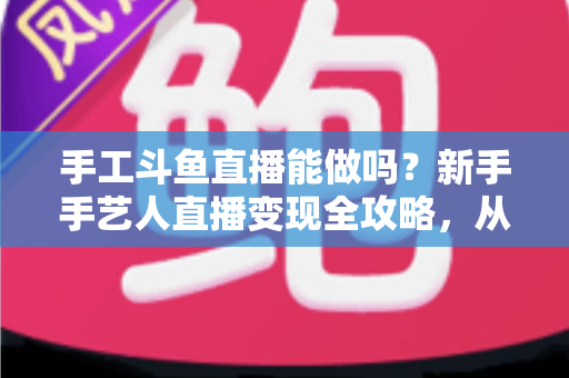 手工斗鱼直播能做吗？新手手艺人直播变现全攻略，从零开始打造人气手工直播间