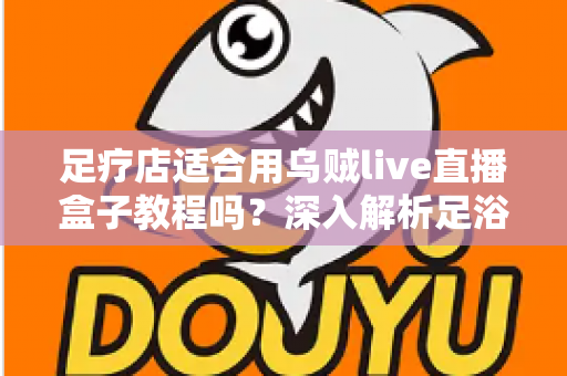 足疗店适合用乌贼live直播盒子教程吗？深入解析足浴养生行业的直播营销新思路