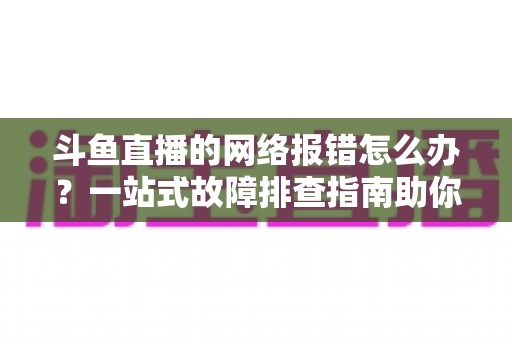 斗鱼直播的网络报错怎么办？一站式故障排查指南助你畅快看播