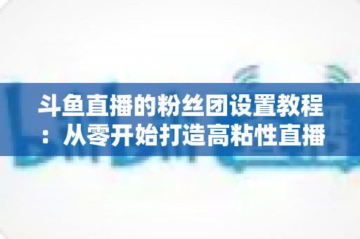 斗鱼直播的粉丝团设置教程：从零开始打造高粘性直播社群的完整攻略