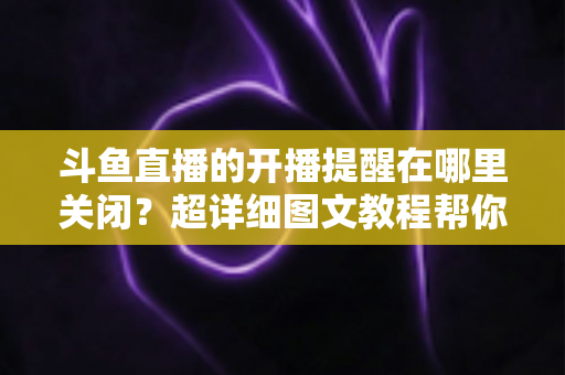 斗鱼直播的开播提醒在哪里关闭？超详细图文教程帮你彻底告别消息轰炸