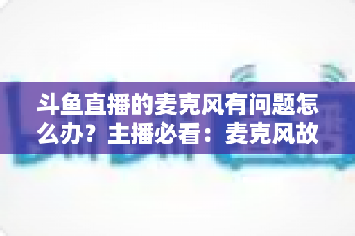 斗鱼直播的麦克风有问题怎么办?主播必看:麦克风故障排查与音质优化全攻略 斗鱼直播的麦克风有问题怎么办?主播必看:麦克风故障排查与音质优化全攻略