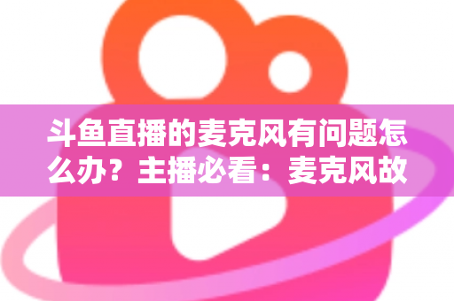 斗鱼直播的麦克风有问题怎么办?主播必看:麦克风故障排查与音质优化全攻略 斗鱼直播的麦克风有问题怎么办?主播必看:麦克风故障排查与音质优化全攻略