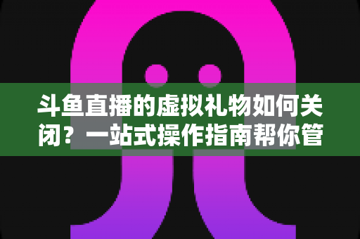 斗鱼直播的虚拟礼物如何关闭？一站式操作指南帮你管住直播消费