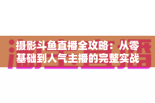 摄影斗鱼直播全攻略：从零基础到人气主播的完整实战指南