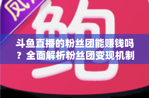 斗鱼直播的粉丝团能赚钱吗?全面解析粉丝团变现机制与实战攻略 斗鱼直播的粉丝团能赚钱吗?全面解析粉丝团变现机制与实战攻略