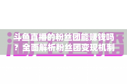 斗鱼直播的粉丝团能赚钱吗?全面解析粉丝团变现机制与实战攻略 斗鱼直播的粉丝团能赚钱吗?全面解析粉丝团变现机制与实战攻略