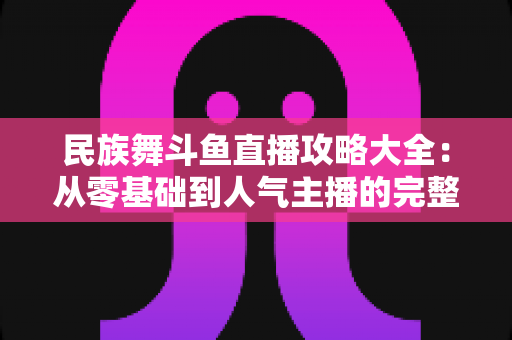 民族舞斗鱼直播攻略大全:从零基础到人气主播的完整实战指南 民族舞斗鱼直播攻略大全:从零基础到人气主播的完整实战指南