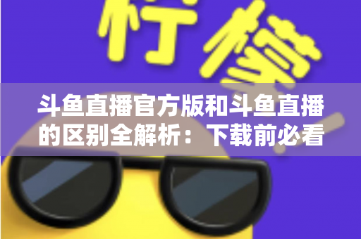 斗鱼直播官方版和斗鱼直播的区别全解析:下载前必看的选择指南 斗鱼直播官方版和斗鱼直播的区别全解析:下载前必看的选择指南