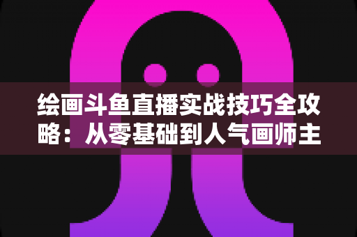 绘画斗鱼直播实战技巧全攻略:从零基础到人气画师主播的成长指南 绘画斗鱼直播实战技巧全攻略:从零基础到人气画师主播的成长指南