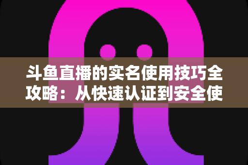 斗鱼直播的实名使用技巧全攻略:从快速认证到安全使用的完整指南 斗鱼直播的实名使用技巧全攻略:从快速认证到安全使用的完整指南
