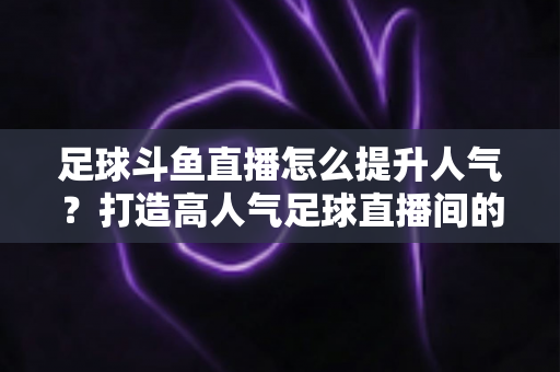 足球斗鱼直播怎么提升人气?打造高人气足球直播间的全方位实战指南 足球斗鱼直播怎么提升人气?打造高人气足球直播间的全方位实战指南