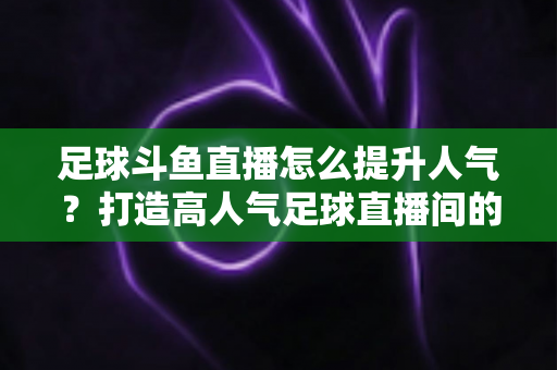 足球斗鱼直播怎么提升人气?打造高人气足球直播间的全方位实战指南 足球斗鱼直播怎么提升人气?打造高人气足球直播间的全方位实战指南