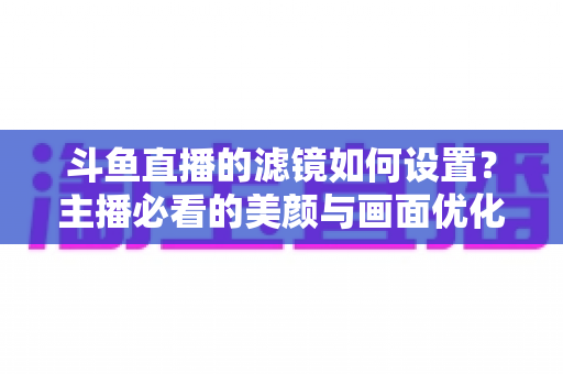 斗鱼直播的滤镜如何设置?主播必看的美颜与画面优化完整指南 斗鱼直播的滤镜如何设置?主播必看的美颜与画面优化完整指南