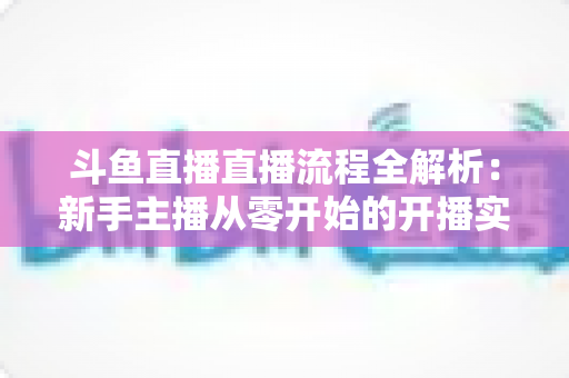 斗鱼直播直播流程全解析:新手主播从零开始的开播实战指南 斗鱼直播直播流程全解析:新手主播从零开始的开播实战指南