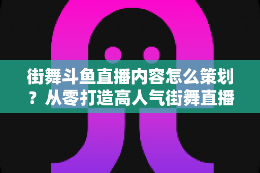 街舞斗鱼直播内容怎么策划?从零打造高人气街舞直播间的全流程实战指南 街舞斗鱼直播内容怎么策划?从零打造高人气街舞直播间的全流程实战指南