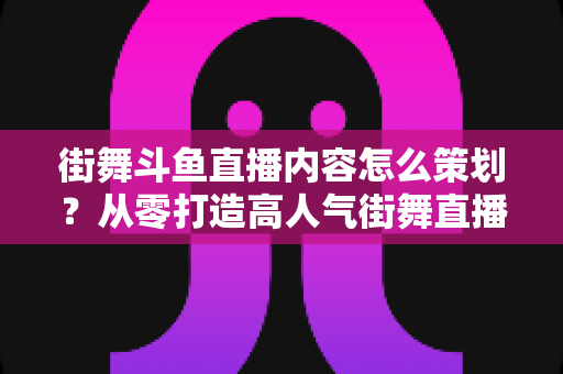 街舞斗鱼直播内容怎么策划？从零打造高人气街舞直播间的全流程实战指南